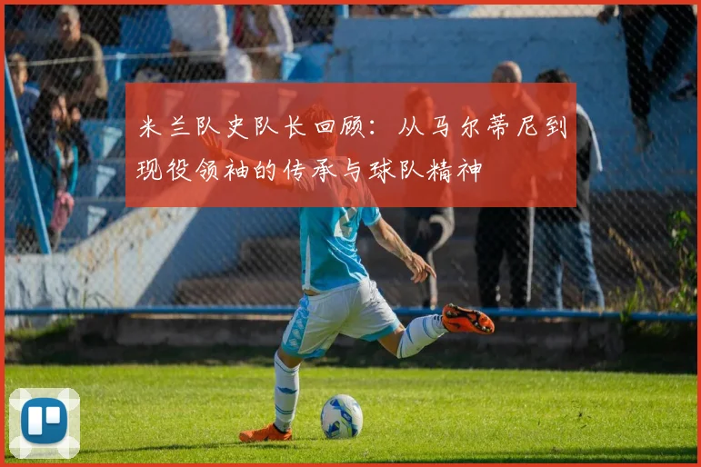 米兰队史队长回顾：从马尔蒂尼到现役领袖的传承与球队精神