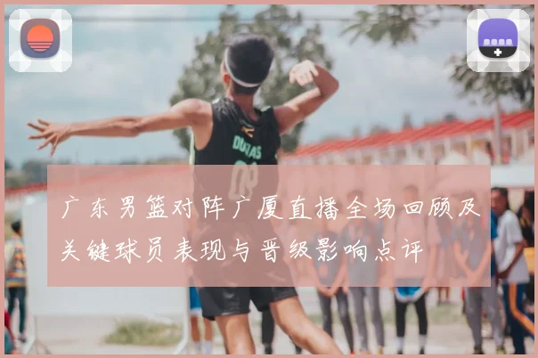 广东男篮对阵广厦直播全场回顾及关键球员表现与晋级影响点评