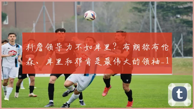科詹领导力不如库里？布朗称布伦森、库里和邓肯是最伟大的领袖_1_NBA_骑士
