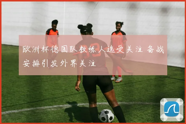 欧洲杯德国队教练人选受关注 备战安排引发外界关注
