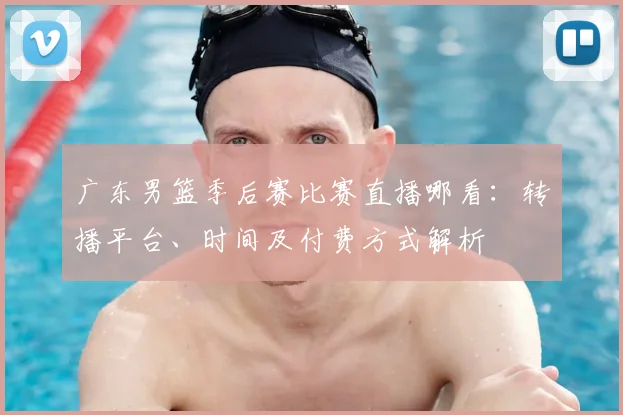 广东男篮季后赛比赛直播哪看：转播平台、时间及付费方式解析