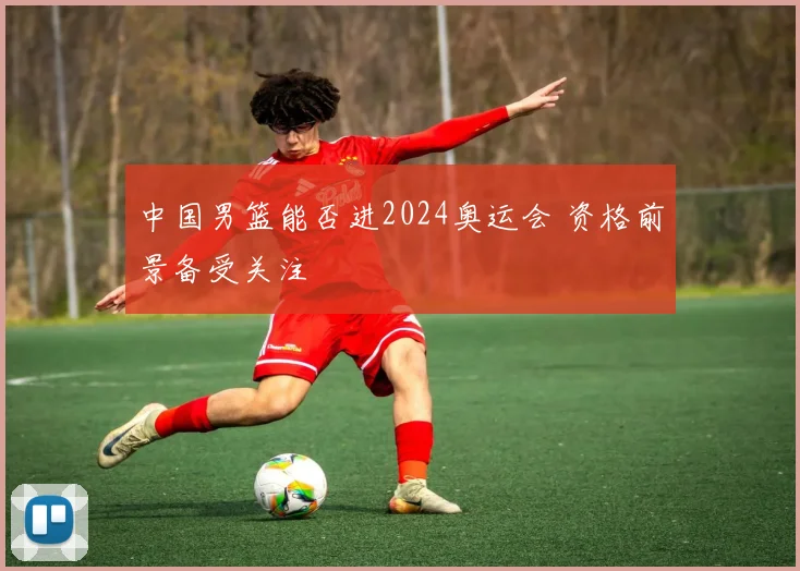 中国男篮能否进2024奥运会 资格前景备受关注