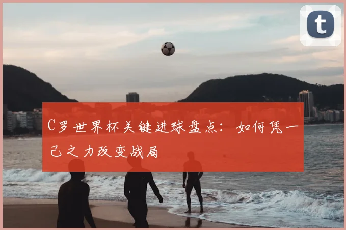 C罗世界杯关键进球盘点:如何凭一己之力改变战局