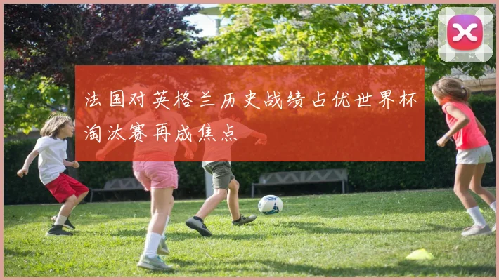 法国对英格兰历史战绩占优世界杯淘汰赛再成焦点