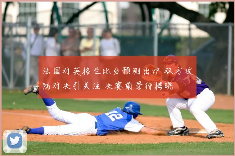 法国对英格兰比分预测出炉 双方攻防对决引关注 决赛前景待揭晓