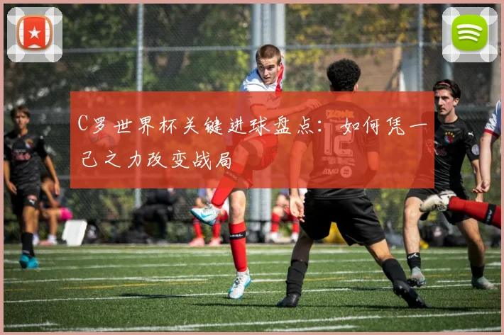 C罗世界杯关键进球盘点：如何凭一己之力改变战局