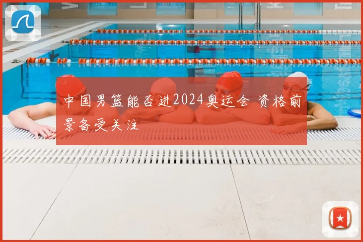中国男篮能否进2024奥运会 资格前景备受关注