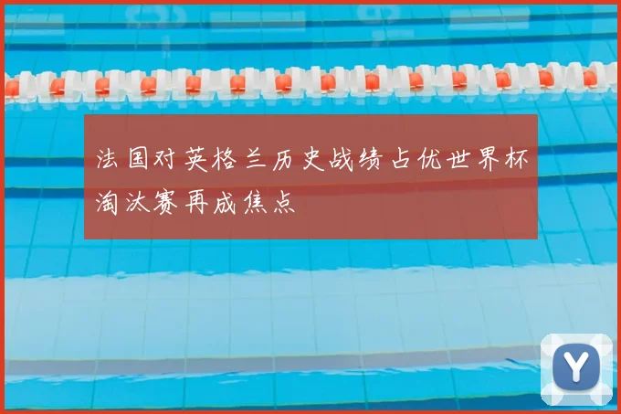 法国对英格兰历史战绩占优世界杯淘汰赛再成焦点