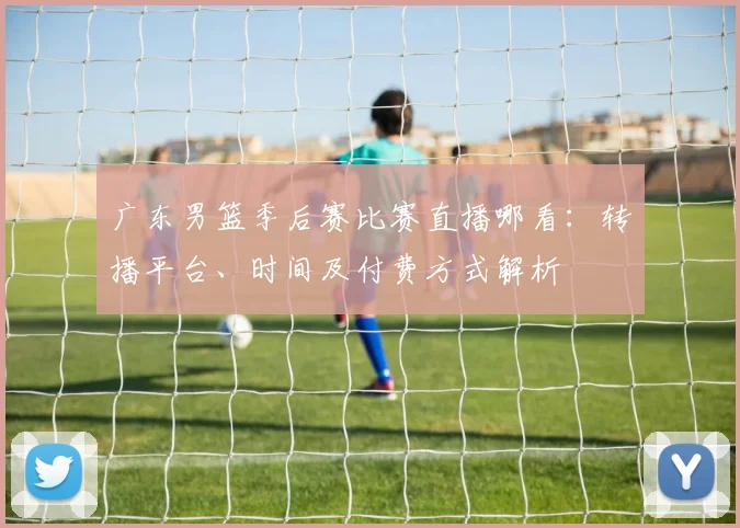 广东男篮季后赛比赛直播哪看：转播平台、时间及付费方式解析