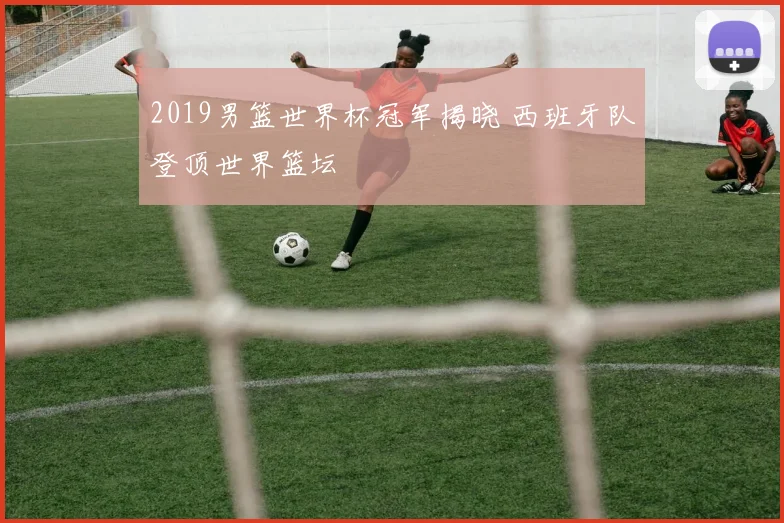 2019男篮世界杯冠军揭晓 西班牙队登顶世界篮坛