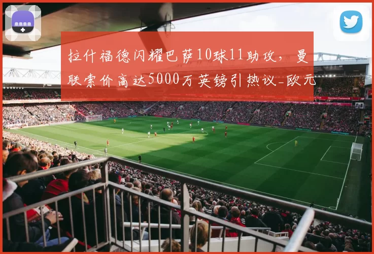 拉什福德闪耀巴萨10球11助攻,曼联索价高达5000万英镑引热议_欧元_双方_合同