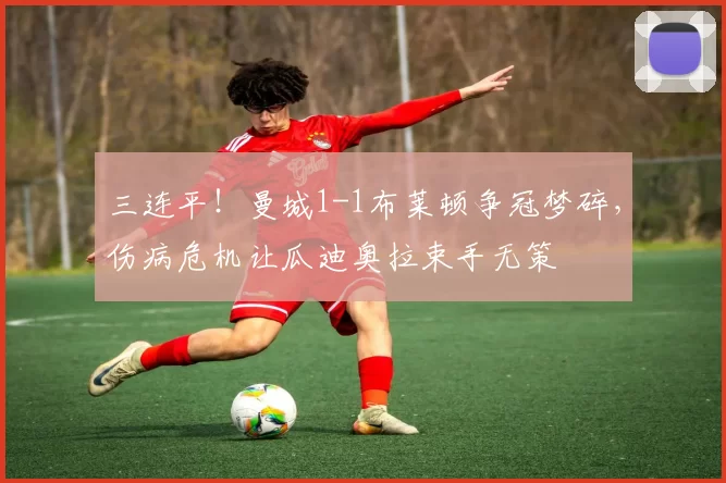 三连平！曼城1-1布莱顿争冠梦碎，伤病危机让瓜迪奥拉束手无策