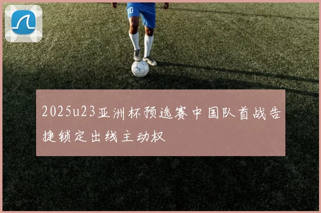 2025u23亚洲杯预选赛中国队首战告捷锁定出线主动权
