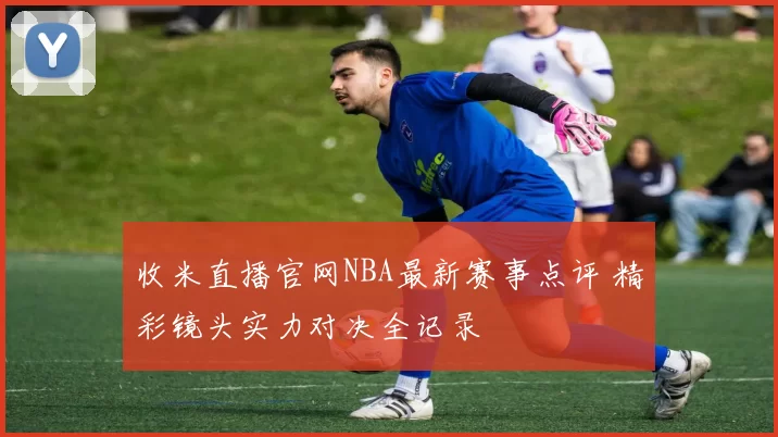 收米直播官网NBA最新赛事点评 精彩镜头实力对决全记录