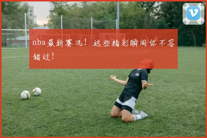 nba最新赛况！这些精彩瞬间你不容错过！