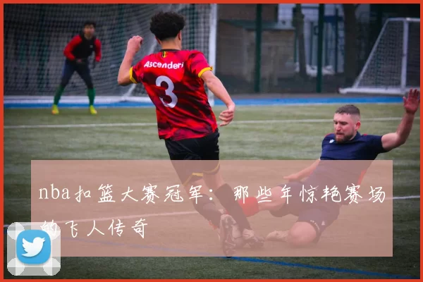 nba扣篮大赛冠军：那些年惊艳赛场的飞人传奇