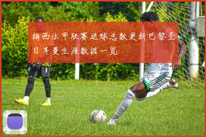 梅西法甲联赛进球总数更新巴黎圣日耳曼生涯数据一览