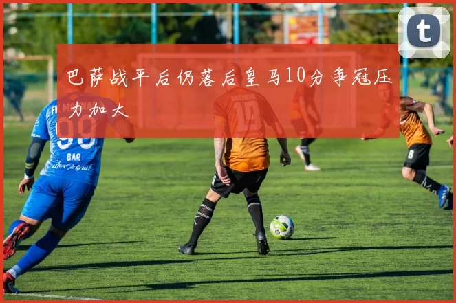 巴萨战平后仍落后皇马10分争冠压力加大