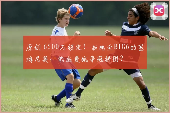 原创 6500万锁定！拒绝全BIG6的塞梅尼奥，能成曼城争冠拼图？