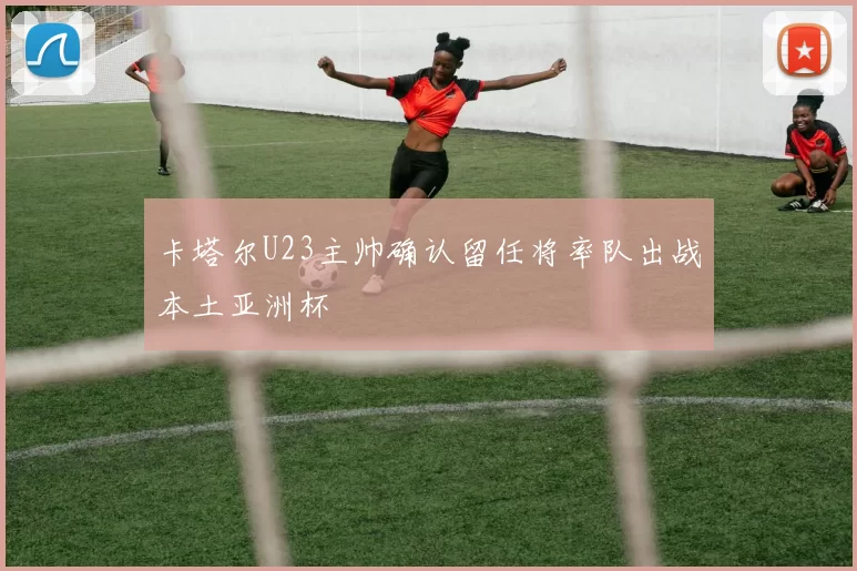 卡塔尔U23主帅确认留任将率队出战本土亚洲杯