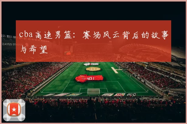 cba高速男篮：赛场风云背后的故事与希望