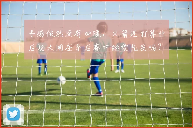 手感依然没有回暖，火箭还打算让后场大闸在季后赛中继续先发吗？