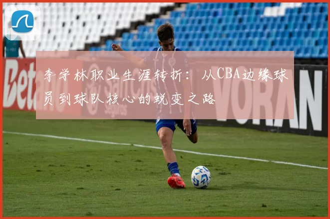 李学林职业生涯转折：从CBA边缘球员到球队核心的蜕变之路