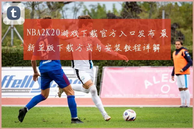 NBA2K20游戏下载官方入口发布 最新正版下载方式与安装教程详解