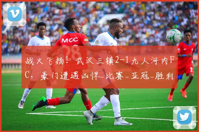 战火飞扬！武汉三镇2-1九人河内FC，豪门遭遇凶悍_比赛_亚冠_胜利