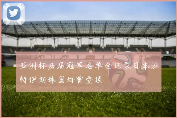 亚洲杯历届冠军名单全记录日本沙特伊朗韩国均曾登顶