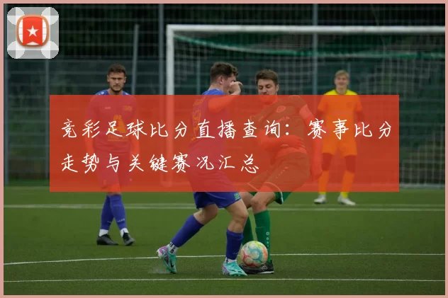 竞彩足球比分直播查询：赛事比分走势与关键赛况汇总