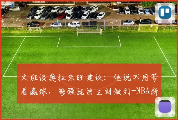 文班谈奥拉朱旺建议：他说不用等着赢球，够强就该立刻做到-NBA新闻