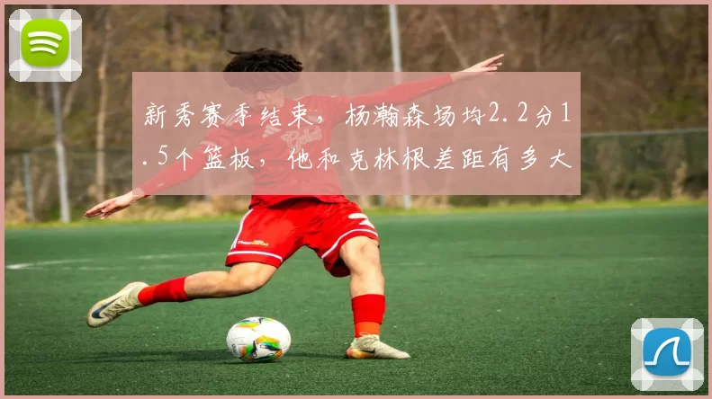 新秀赛季结束,杨瀚森场均2.2分1.5个篮板,他和克林根差距有多大