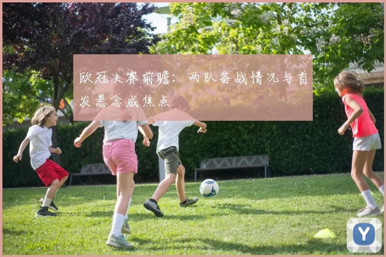 欧冠决赛前瞻：两队备战情况与首发悬念成焦点