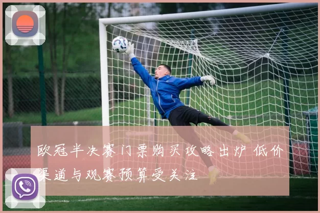 欧冠半决赛门票购买攻略出炉 低价渠道与观赛预算受关注