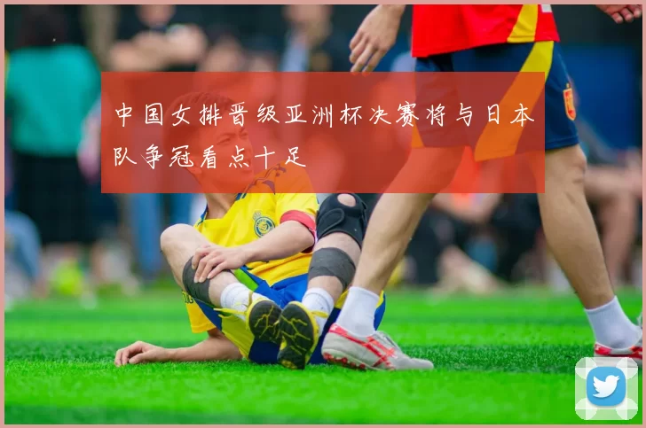 中国女排晋级亚洲杯决赛将与日本队争冠看点十足