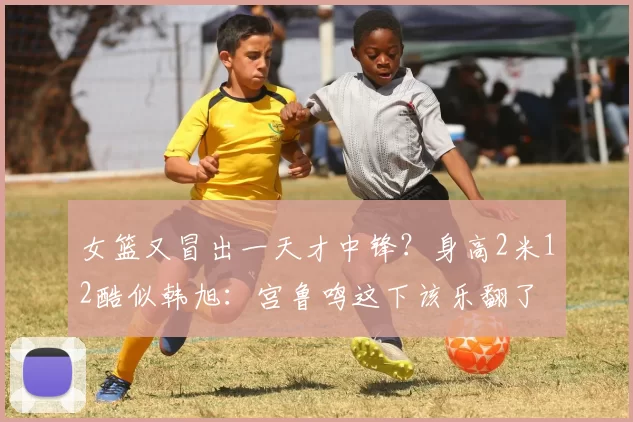 女篮又冒出一天才中锋?身高2米12酷似韩旭:宫鲁鸣这下该乐翻了
