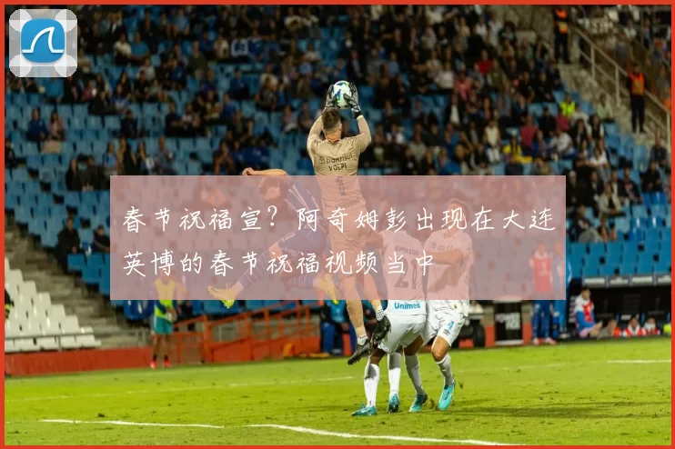 春节祝福宣？阿奇姆彭出现在大连英博的春节祝福视频当中