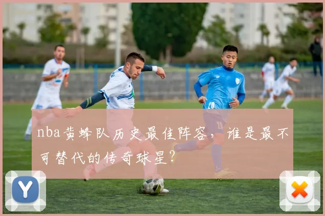 nba黄蜂队历史最佳阵容，谁是最不可替代的传奇球星？