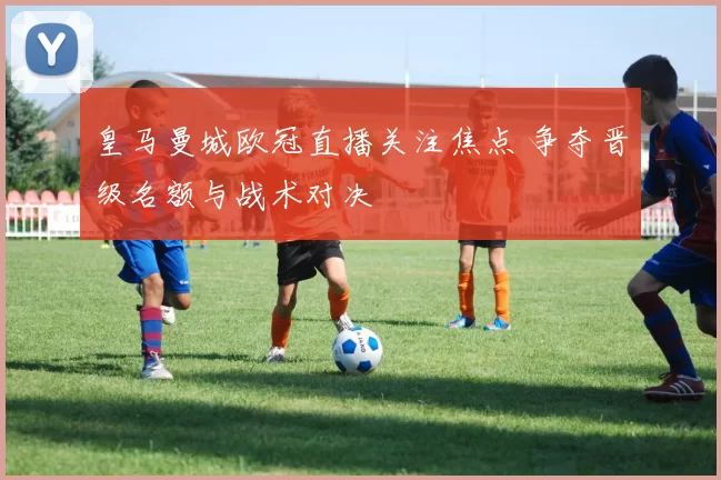 皇马曼城欧冠直播关注焦点 争夺晋级名额与战术对决