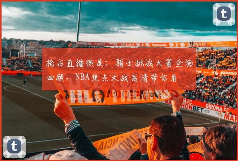 抢占直播热度：骑士挑战火箭全场回顾，NBA焦点大战高清带你看