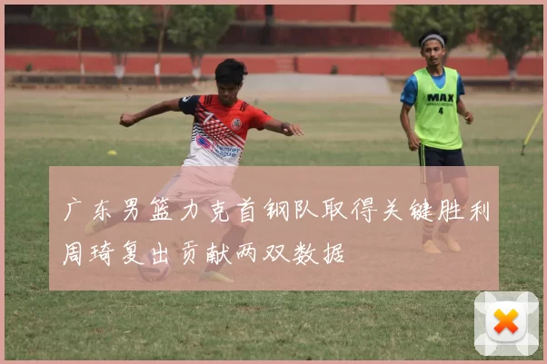 广东男篮力克首钢队取得关键胜利周琦复出贡献两双数据