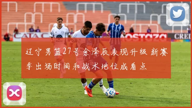 辽宁男篮27号余泽辰表现升级 新赛季出场时间和战术地位成看点