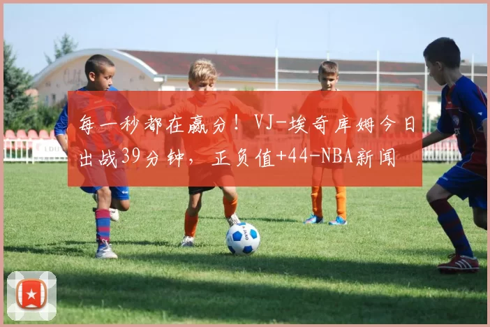 每一秒都在赢分！VJ-埃奇库姆今日出战39分钟，正负值+44-NBA新闻