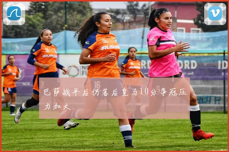 巴萨战平后仍落后皇马10分争冠压力加大