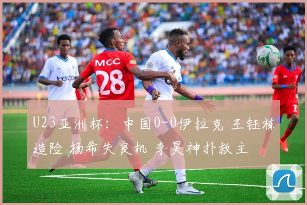 U23亚洲杯：中国0-0伊拉克 王钰栋造险 杨希失良机 李昊神扑救主