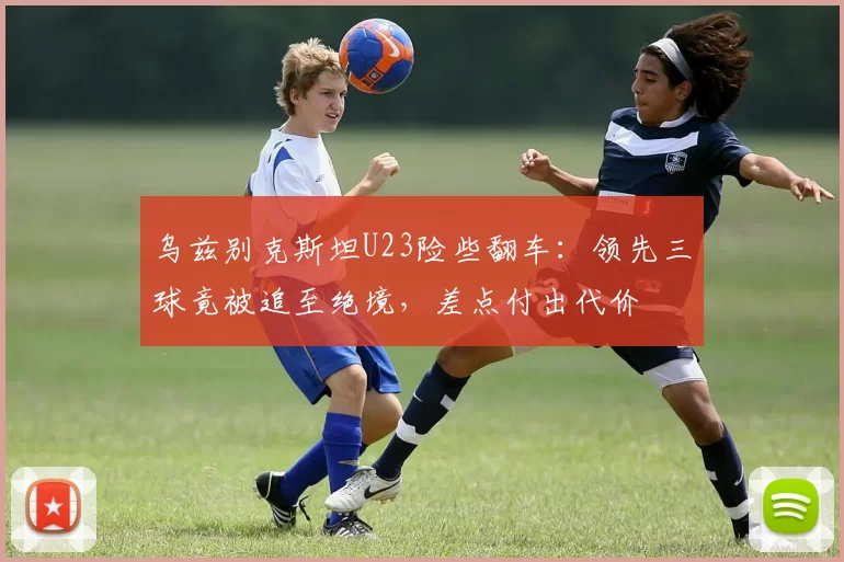 乌兹别克斯坦U23险些翻车：领先三球竟被追至绝境，差点付出代价