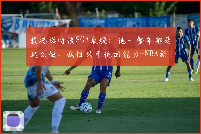 戴格诺特谈SGA表现：他一整年都是这么做，我惊叹于他的能力-NBA新闻