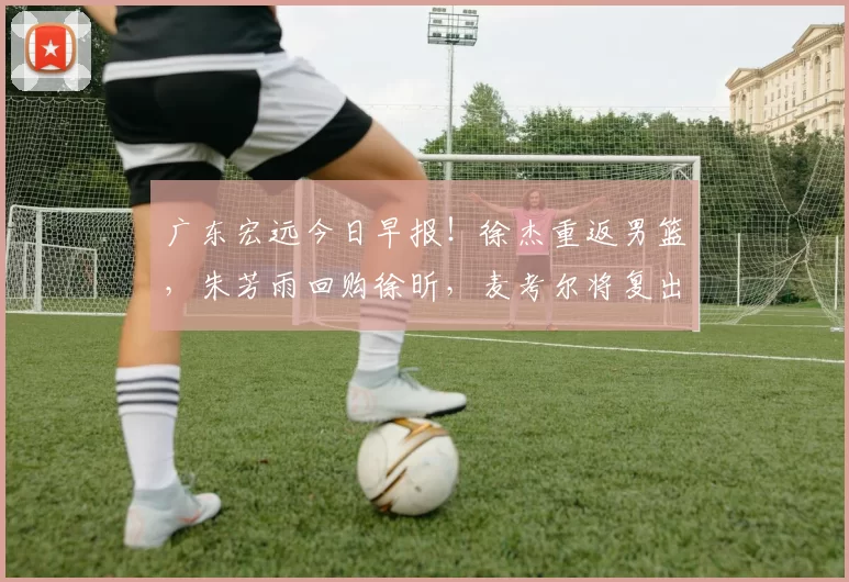 广东宏远今日早报！徐杰重返男篮，朱芳雨回购徐昕，麦考尔将复出