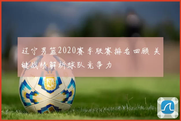 辽宁男篮2020赛季联赛排名回顾 关键战绩解析球队竞争力